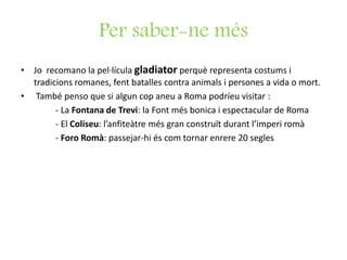 Per saber-ne més
• Jo recomano la pel·lícula gladiator perquè representa costums i
tradicions romanes, fent batalles contra animals i persones a vida o mort.
• També penso que si algun cop aneu a Roma podríeu visitar :
- La Fontana de Trevi: la Font més bonica i espectacular de Roma
- El Coliseu: l’anfiteàtre més gran construït durant l’imperi romà
- Foro Romà: passejar-hi és com tornar enrere 20 segles
 
