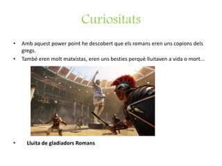 Curiositats
• Amb aquest power point he descobert que els romans eren uns copions dels
gregs.
• També eren molt matxistas, eren uns besties perquè lluitaven a vida o mort...
• Lluita de gladiadors Romans
 