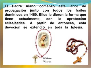El Padre Alano comenzó esta labor de
propagación junto con todos los frailes
dominicos en 1460. Ellos le dieron la forma que
tiene actualmente, con la aprobación
eclesiástica. A partir de entonces, esta
devoción se extendió en toda la Iglesia.
 