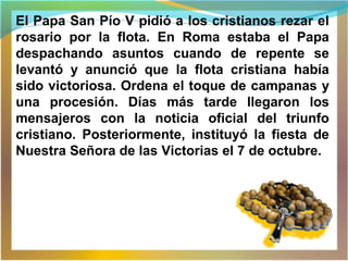 El Papa San Pío V pidió a los cristianos rezar el
rosario por la flota. En Roma estaba el Papa
despachando asuntos cuando de repente se
levantó y anunció que la flota cristiana había
sido victoriosa. Ordena el toque de campanas y
una procesión. Días más tarde llegaron los
mensajeros con la noticia oficial del triunfo
cristiano. Posteriormente, instituyó la fiesta de
Nuestra Señora de las Victorias el 7 de octubre.
 