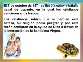El 7 de octubre de 1571 se llevó a cabo la batalla
naval de Lepanto, en la cual los cristianos
vencieron a los turcos.
Los cristianos sabían que si perdían esta
batalla, su religión podía peligrar y por esta
razón confiaron en la ayuda de Dios a través de
la intercesión de la Santísima Virgen.
 