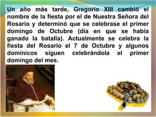 Un año más tarde, Gregorio XIII cambió el
nombre de la fiesta por el de Nuestra Señora del
Rosario y determinó que se celebrase el primer
domingo de Octubre (día en que se había
ganado la batalla). Actualmente se celebra la
fiesta del Rosario el 7 de Octubre y algunos
dominicos siguen celebrándola el primer
domingo del mes.
 