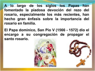 A lo largo de los siglos los Papas han
fomentado la piadosa devoción del rezo del
rosario, especialmente los más recientes, han
hecho gran énfasis sobre la importancia del
rosario en familia.
El Papa dominico, San Pío V (1566 - 1572) dio el
encargo a su congregación de propagar el
santo rosario.
 