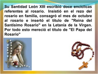 Su Santidad León XIII escribió doce encíclicas
referentes al rosario. Insistió en el rezo del
rosario en familia, consagró el mes de octubre
al rosario e insertó el título de "Reina del
Santísimo Rosario" en la Letanía de la Virgen.
Por todo esto mereció el título de "El Papa del
Rosario"
 