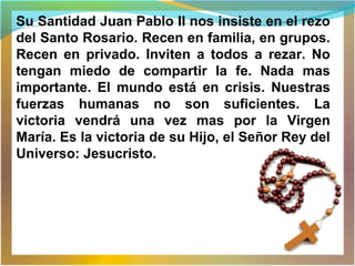 Su Santidad Juan Pablo II nos insiste en el rezo
del Santo Rosario. Recen en familia, en grupos.
Recen en privado. Inviten a todos a rezar. No
tengan miedo de compartir la fe. Nada mas
importante. El mundo está en crisis. Nuestras
fuerzas humanas no son suficientes. La
victoria vendrá una vez mas por la Virgen
María. Es la victoria de su Hijo, el Señor Rey del
Universo: Jesucristo.
 