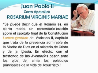 Juan Pablo II
Carta Apostólica
ROSARIUM VIRGINIS MARIAE
“Se puede decir que el Rosario es, en
cierto modo, un comentario-oración
sobre el capítulo final de la Constitución
Lumen gentium del Vaticano II, capítulo
que trata de la presencia admirable de
la Madre de Dios en el misterio de Cristo
y de la Iglesia. En efecto, con el
trasfondo de las Avemarías pasan ante
los ojos del alma los episodios
principales de la vida de Jesucristo.”
 