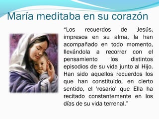 María meditaba en su corazón
“Los recuerdos de Jesús,
impresos en su alma, la han
acompañado en todo momento,
llevándola a recorrer con el
pensamiento los distintos
episodios de su vida junto al Hijo.
Han sido aquellos recuerdos los
que han constituido, en cierto
sentido, el 'rosario' que Ella ha
recitado constantemente en los
días de su vida terrenal.”
 