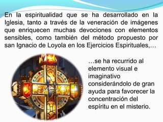 …se ha recurrido al
elemento visual e
imaginativo
considerándolo de gran
ayuda para favorecer la
concentración del
espíritu en el misterio.
En la espiritualidad que se ha desarrollado en la
Iglesia, tanto a través de la veneración de imágenes
que enriquecen muchas devociones con elementos
sensibles, como también del método propuesto por
san Ignacio de Loyola en los Ejercicios Espirituales,…
 