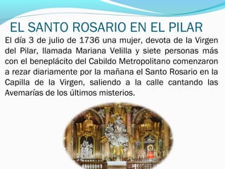 EL SANTO ROSARIO EN EL PILAR
El día 3 de julio de 1736 una mujer, devota de la Virgen
del Pilar, llamada Mariana Velilla y siete personas más
con el beneplácito del Cabildo Metropolitano comenzaron
a rezar diariamente por la mañana el Santo Rosario en la
Capilla de la Virgen, saliendo a la calle cantando las
Avemarías de los últimos misterios.
 
