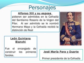 Personajes
Alfonso XIII y su esposa
pidieron ser admitidos en la Cofradía
del Santísimo Rosario de la Virgen del
Pilar. Al ser admitido se le nombró
Hermano Mayo y la Cofradía recibió la
distinción de Real
León Quintana
Bianchi
Fue el encargado de
construir los primeros
faroles.
José María Para y Duarte
Primer presidente de la Cofradía
 