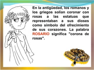 En la antigüedad, los romanos y
los griegos solían coronar con
rosas a las estatuas que
representaban a sus dioses
como símbolo del ofrecimiento
de sus corazones. La palabra
ROSARIO significa "corona de
rosas".
 
