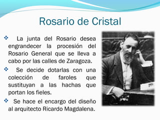 Rosario de Cristal
 La junta del Rosario desea
engrandecer la procesión del
Rosario General que se lleva a
cabo por las calles de Zaragoza.
 Se decide dotarlas con una
colección de faroles que
sustituyan a las hachas que
portan los fieles.
 Se hace el encargo del diseño
al arquitecto Ricardo Magdalena.
 