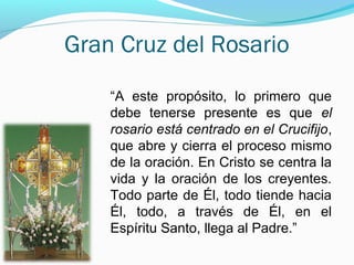 Gran Cruz del Rosario
“A este propósito, lo primero que
debe tenerse presente es que el
rosario está centrado en el Crucifijo,
que abre y cierra el proceso mismo
de la oración. En Cristo se centra la
vida y la oración de los creyentes.
Todo parte de Él, todo tiende hacia
Él, todo, a través de Él, en el
Espíritu Santo, llega al Padre.”
 