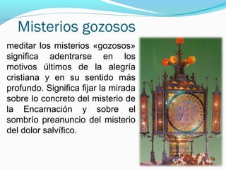 Misterios gozosos
meditar los misterios «gozosos»
significa adentrarse en los
motivos últimos de la alegría
cristiana y en su sentido más
profundo. Significa fijar la mirada
sobre lo concreto del misterio de
la Encarnación y sobre el
sombrío preanuncio del misterio
del dolor salvífico.
 