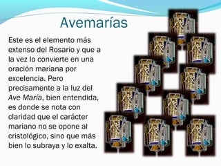 Avemarías
Este es el elemento más
extenso del Rosario y que a
la vez lo convierte en una
oración mariana por
excelencia. Pero
precisamente a la luz del
Ave María, bien entendida,
es donde se nota con
claridad que el carácter
mariano no se opone al
cristológico, sino que más
bien lo subraya y lo exalta.
 