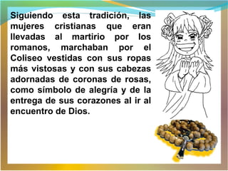 Siguiendo esta tradición, las
mujeres cristianas que eran
llevadas al martirio por los
romanos, marchaban por el
Coliseo vestidas con sus ropas
más vistosas y con sus cabezas
adornadas de coronas de rosas,
como símbolo de alegría y de la
entrega de sus corazones al ir al
encuentro de Dios.
 
