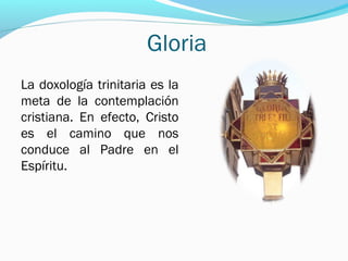 Gloria
La doxología trinitaria es la
meta de la contemplación
cristiana. En efecto, Cristo
es el camino que nos
conduce al Padre en el
Espíritu.
 