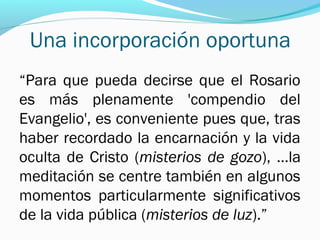 Una incorporación oportuna
“Para que pueda decirse que el Rosario
es más plenamente 'compendio del
Evangelio', es conveniente pues que, tras
haber recordado la encarnación y la vida
oculta de Cristo (misterios de gozo), …la
meditación se centre también en algunos
momentos particularmente significativos
de la vida pública (misterios de luz).”
 