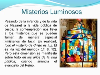 Misterios Luminosos
Pasando de la infancia y de la vida
de Nazaret a la vida pública de
Jesús, la contemplación nos lleva
a los misterios que se pueden
llamar de manera especial
«misterios de luz». En realidad,
todo el misterio de Cristo es luz. Él
es «la luz del mundo» (Jn 8, 12).
Pero esta dimensión se manifiesta
sobre todo en los años de la vida
pública, cuando anuncia el
evangelio del Reino.
 