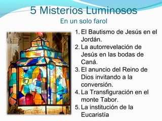 5 Misterios Luminosos
En un solo farol
1. El Bautismo de Jesús en el
Jordán.
2. La autorrevelación de
Jesús en las bodas de
Caná.
3. El anuncio del Reino de
Dios invitando a la
conversión.
4. La Transfiguración en el
monte Tabor.
5. La institución de la
Eucaristía
 