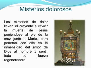 Misterios dolorosos
Los misterios de dolor
llevan el creyente a revivir
la muerte de Jesús
poniéndose al pie de la
cruz junto a María, para
penetrar con ella en la
inmensidad del amor de
Dios al hombre y sentir
toda su fuerza
regeneradora.
 