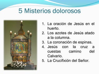 5 Misterios dolorosos
1. La oración de Jesús en el
huerto.
2. Los azotes de Jesús atado
a la columna.
3. La coronación de espinas.
4. Jesús con la cruz a
cuestas camino del
Calvario.
5. La Crucifixión del Señor.
 