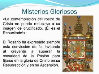 Misterios Gloriosos
«La contemplación del rostro de
Cristo no puede reducirse a su
imagen de crucificado. ¡Él es el
Resucitado!».
El Rosario ha expresado siempre
esta convicción de fe, invitando
al creyente a superar la
oscuridad de la Pasión para
fijarse en la gloria de Cristo en su
Resurrección y en su Ascensión.
 