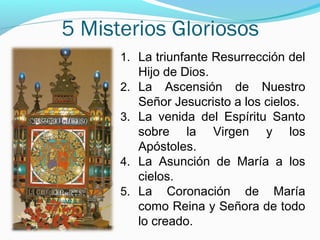 5 Misterios Gloriosos
1. La triunfante Resurrección del
Hijo de Dios.
2. La Ascensión de Nuestro
Señor Jesucristo a los cielos.
3. La venida del Espíritu Santo
sobre la Virgen y los
Apóstoles.
4. La Asunción de María a los
cielos.
5. La Coronación de María
como Reina y Señora de todo
lo creado.
 