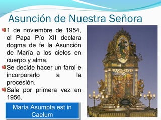 Asunción de Nuestra Señora
1 de noviembre de 1954,
el Papa Pío XII declara
dogma de fe la Asunción
de María a los cielos en
cuerpo y alma.
Se decide hacer un farol e
incorporarlo a la
procesión.
Sale por primera vez en
1956.
María Asumpta est in
Caelum
María Asumpta est in
Caelum
 