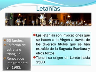 Letanías
63 faroles.
En forma de
estrella o
triángulo.
Renovados
integramente
en 1963.
Las letanías son invocaciones que
se hacen a la Virgen a través de
los diversos títulos que se han
extraído de la Sagrada Escritura y
otros textos.
Tienen su origen en Loreto hacia
1500.
 