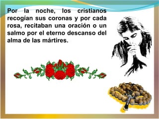 Por la noche, los cristianos
recogían sus coronas y por cada
rosa, recitaban una oración o un
salmo por el eterno descanso del
alma de las mártires.
 