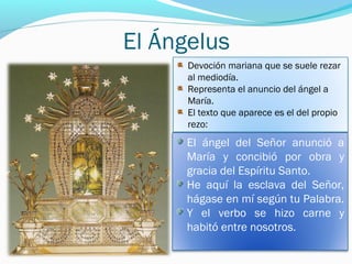 El Ángelus
Devoción mariana que se suele rezar
al mediodía.
Representa el anuncio del ángel a
María.
El texto que aparece es el del propio
rezo:
El ángel del Señor anunció a
María y concibió por obra y
gracia del Espíritu Santo.
He aquí la esclava del Señor,
hágase en mí según tu Palabra.
Y el verbo se hizo carne y
habitó entre nosotros.
 