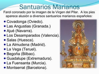 Santuarios Marianos
Covadonga (Oviedo).
Las Angustias (Granada.)
Ajué (Navarra).
Los Desamparados (Valencia).
Salas (Huesca).
La Almudena (Madrid).
La Vega (Teruel).
Begoña (Bilbao).
Guadalupe (Extremadura).
La Fuensanta (Murcia).
Montserrat (Barcelona).
Farol coronado por la imagen de la Virgen del Pilar. A los pies
aparece alusión a diversos santuarios marianos españoles:
 