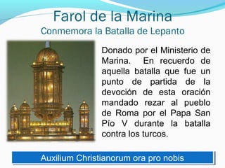 Farol de la Marina
Conmemora la Batalla de Lepanto
Donado por el Ministerio de
Marina. En recuerdo de
aquella batalla que fue un
punto de partida de la
devoción de esta oración
mandado rezar al pueblo
de Roma por el Papa San
Pío V durante la batalla
contra los turcos.
Auxilium Christianorum ora pro nobisAuxilium Christianorum ora pro nobis
 
