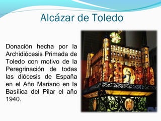 Alcázar de Toledo
Donación hecha por la
Archidiócesis Primada de
Toledo con motivo de la
Peregrinación de todas
las diócesis de España
en el Año Mariano en la
Basílica del Pilar el año
1940.
 
