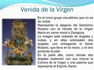 Venida de la Virgen
Es el único grupo escultórico que no es
de cristal.
Representa la alegoría del Santísimo
Rosario con la Venida de la Virgen
María en carne moral a Zaragoza.
La imagen está rodeada de ángeles y
nubes, y en ellas sobresalen dos
ángeles, uno entregando el Santo
Rosario, que lleva en la mano, y el otro
portando el pilar.
En la parte alta, como remate dos
ángeles sostienen con sus manos la
Corona de la Virgen y una paloma que
representa el Espíritu Santo.
 