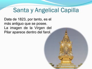 Santa y Angelical Capilla
Data de 1823, por tanto, es el
más antiguo que se posee.
La imagen de la Virgen del
Pilar aparece dentro del farol.
 