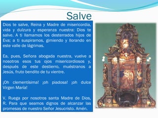 Salve
Dios te salve, Reina y Madre de misericordia,
vida y dulzura y esperanza nuestra: Dios te
salve. A ti llamamos los desterrados hijos de
Eva; a ti suspiramos, gimiendo y llorando en
este valle de lágrimas.
Ea, pues, Señora abogada nuestra, vuelve a
nosotros esos tus ojos misericordiosos y,
después de este destierro, muéstranos a
Jesús, fruto bendito de tu vientre.
¡Oh clementísima! ¡oh piadosa! ¡oh dulce
Virgen María!
V. Ruega por nosotros santa Madre de Dios,
R. Para que seamos dignos de alcanzar las
promesas de nuestro Señor Jesucristo. Amén.
 