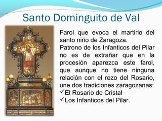 Santo Dominguito de Val
Farol que evoca el martirio del
santo niño de Zaragoza.
Patrono de los Infanticos del Pilar
no es de extrañar que en la
procesión aparezca este farol,
que aunque no tiene ninguna
relación con el rezo del Rosario,
une dos tradiciones zaragozanas:
El Rosario de Cristal
Los Infanticos del Pilar.
 