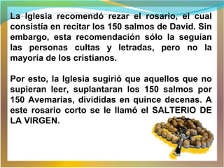 La Iglesia recomendó rezar el rosario, el cual
consistía en recitar los 150 salmos de David. Sin
embargo, esta recomendación sólo la seguían
las personas cultas y letradas, pero no la
mayoría de los cristianos.
Por esto, la Iglesia sugirió que aquellos que no
supieran leer, suplantaran los 150 salmos por
150 Avemarías, divididas en quince decenas. A
este rosario corto se le llamó el SALTERIO DE
LA VIRGEN.
 