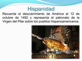 Hispanidad
Recuerda el descubrimiento de América el 12 de
octubre de 1492 y representa el patronato de la
Virgen del Pilar sobre los pueblos hispanoamericanos.
 