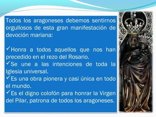 Todos los aragoneses debemos sentirnos
orgullosos de esta gran manifestación de
devoción mariana:
Honra a todos aquellos que nos han
precedido en el rezo del Rosario.
Se une a las intenciones de toda la
Iglesia universal.
Es una obra pionera y casi única en todo
el mundo.
Es el digno colofón para honrar la Virgen
del Pilar, patrona de todos los aragoneses.
 