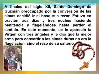 A finales del siglo XII, Santo Domingo de
Guzmán preocupado por la conversión de las
almas decidió ir al bosque a rezar. Estuvo en
oración tres días y tres noches haciendo
penitencia y flagelándose hasta perder el
sentido. En este momento, se le apareció la
Virgen con tres ángeles y le dijo que la mejor
arma para convertir a las almas duras no era la
flagelación, sino el rezo de su salterio.
 