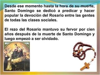 Desde ese momento hasta la hora de su muerte,
Santo Domingo se dedicó a predicar y hacer
popular la devoción del Rosario entre las gentes
de todas las clases sociales.
El rezo del Rosario mantuvo su fervor por cien
años después de la muerte de Santo Domingo y
luego empezó a ser olvidado.
 