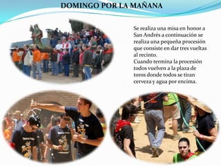 DOMINGO POR LA MAÑANA

               Se realiza una misa en honor a
               San Andrés a continuación se
               realiza una pequeña procesión
               que consiste en dar tres vueltas
               al recinto.
               Cuando termina la procesión
               todos vuelven a la plaza de
               toros donde todos se tiran
               cerveza y agua por encima.
 