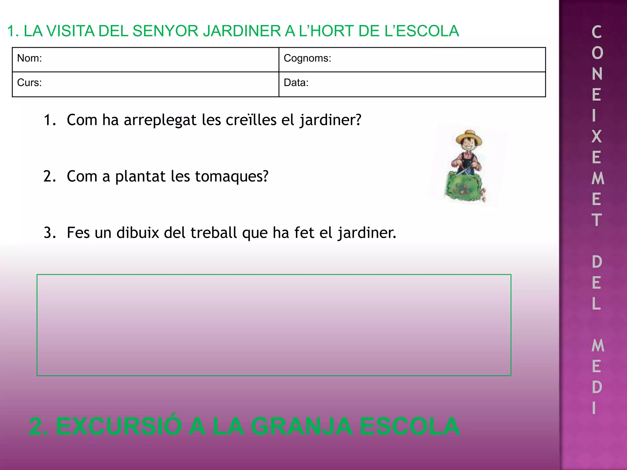 1. LA VISITA DEL SENYOR JARDINER A L’HORT DE L’ESCOLA           C
 Nom:                                       Cognoms:            O
 Curs:                                      Data:
                                                                N
                                                                E
         1. Com ha arreplegat les creïlles el jardiner?         I
                                                                X
                                                                E
         2. Com a plantat les tomaques?                         M
                                                                E
                                                                T
         3. Fes un dibuix del treball que ha fet el jardiner.
                                                                D
                                                                E
                                                                L

                                                                M
                                                                E
                                                                D
                                                                I
   2. EXCURSIÓ A LA GRANJA ESCOLA
 
