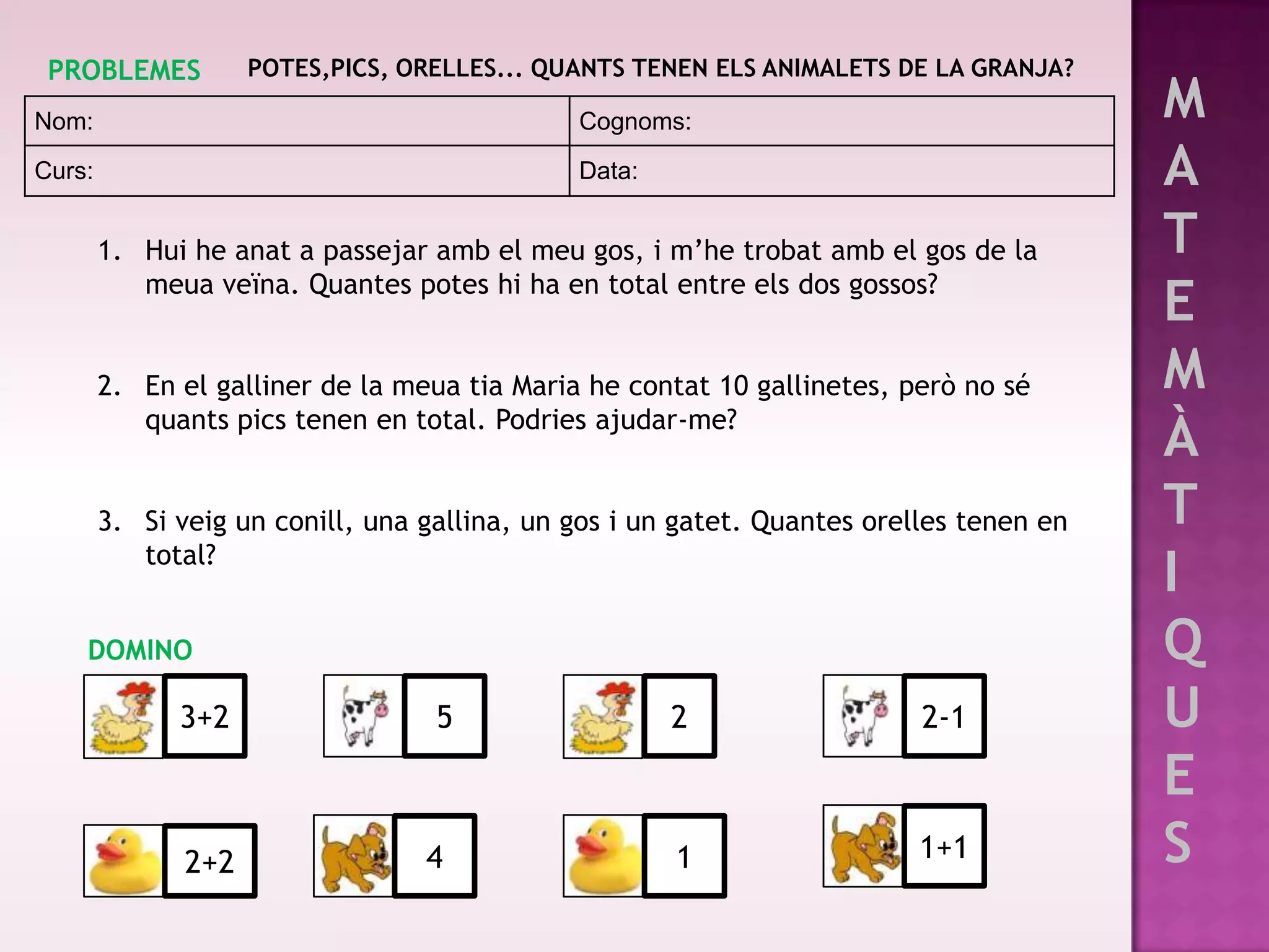PROBLEMES           POTES,PICS, ORELLES... QUANTS TENEN ELS ANIMALETS DE LA GRANJA?

Nom:                                          Cognoms:                                   M
Curs:                                         Data:                                      A
        1. Hui he anat a passejar amb el meu gos, i m’he trobat amb el gos de la         T
           meua veïna. Quantes potes hi ha en total entre els dos gossos?
                                                                                         E
        2. En el galliner de la meua tia Maria he contat 10 gallinetes, però no sé       M
           quants pics tenen en total. Podries ajudar-me?
                                                                                         À
        3. Si veig un conill, una gallina, un gos i un gatet. Quantes orelles tenen en   T
           total?
                                                                                         I
    DOMINO                                                                               Q
              3+2                  5                  2                   2-1            U
                                                                                         E
               2+2                4                   1                   1+1            S
 