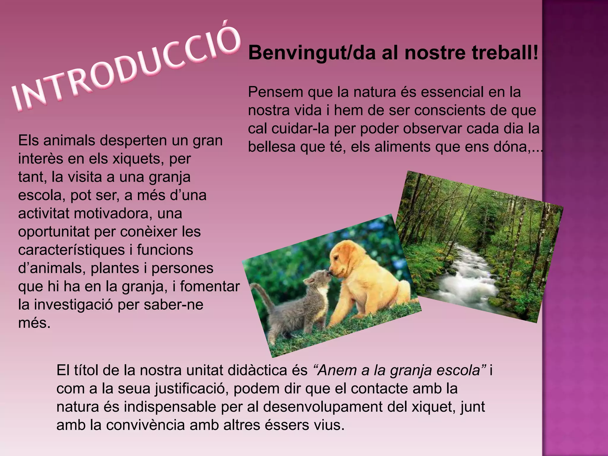 Benvingut/da al nostre treball!
                                     Pensem que la natura és essencial en la
                                     nostra vida i hem de ser conscients de que
                                     cal cuidar-la per poder observar cada dia la
Els animals desperten un gran        bellesa que té, els aliments que ens dóna,...
interès en els xiquets, per
tant, la visita a una granja
escola, pot ser, a més d’una
activitat motivadora, una
oportunitat per conèixer les
característiques i funcions
d’animals, plantes i persones
que hi ha en la granja, i fomentar
la investigació per saber-ne
més.


     El títol de la nostra unitat didàctica és “Anem a la granja escola” i
     com a la seua justificació, podem dir que el contacte amb la
     natura és indispensable per al desenvolupament del xiquet, junt
     amb la convivència amb altres éssers vius.
 