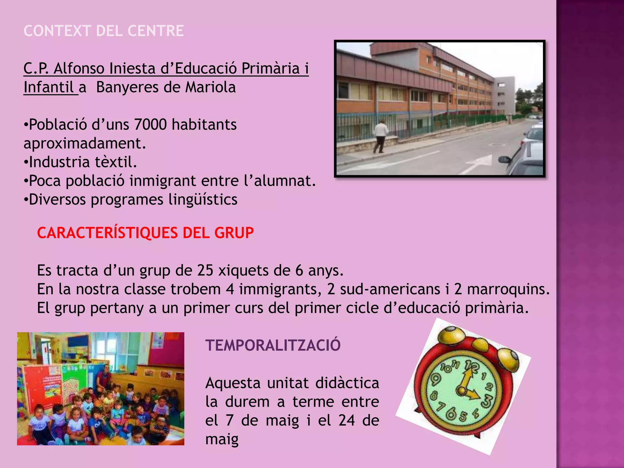 CONTEXT DEL CENTRE

C.P. Alfonso Iniesta d’Educació Primària i
Infantil a Banyeres de Mariola

•Població d’uns 7000 habitants
aproximadament.
•Industria tèxtil.
•Poca població inmigrant entre l’alumnat.
•Diversos programes lingüístics

 CARACTERÍSTIQUES DEL GRUP

 Es tracta d’un grup de 25 xiquets de 6 anys.
 En la nostra classe trobem 4 immigrants, 2 sud-americans i 2 marroquins.
 El grup pertany a un primer curs del primer cicle d’educació primària.

                          TEMPORALITZACIÓ

                          Aquesta unitat didàctica
                          la durem a terme entre
                          el 7 de maig i el 24 de
                          maig
 
