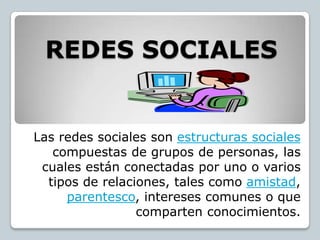 REDES SOCIALES


Las redes sociales son estructuras sociales
   compuestas de grupos de personas, las
 cuales están conectadas por uno o varios
  tipos de relaciones, tales como amistad,
     parentesco, intereses comunes o que
                 comparten conocimientos.
 